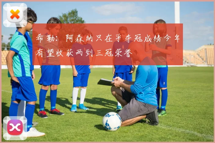 希勒：阿森纳只在乎夺冠成绩今年有望收获两到三冠荣誉