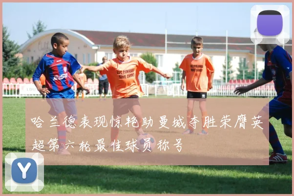 哈兰德表现惊艳助曼城夺胜荣膺英超第六轮最佳球员称号