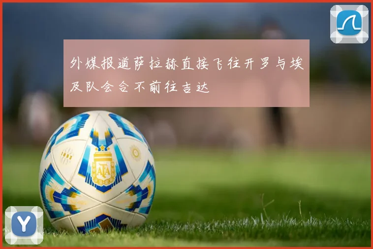 外媒报道萨拉赫直接飞往开罗与埃及队会合不前往吉达