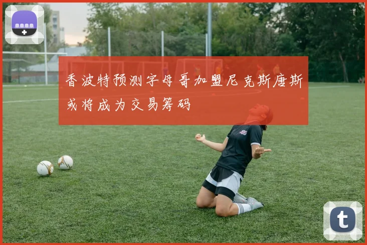 香波特预测字母哥加盟尼克斯唐斯或将成为交易筹码