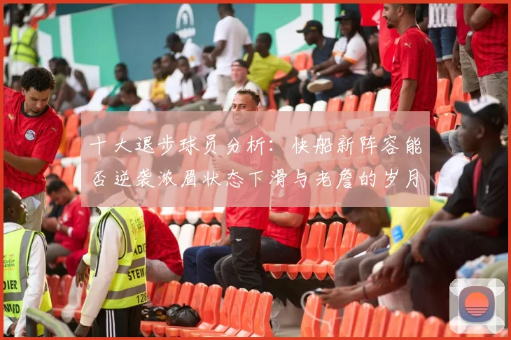十大退步球员分析：快船新阵容能否逆袭浓眉状态下滑与老詹的岁月流逝