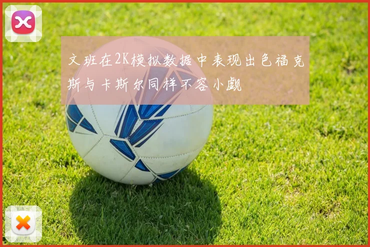 文班在2K模拟数据中表现出色福克斯与卡斯尔同样不容小觑