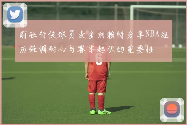 前独行侠球员麦金利赖特分享NBA经历强调耐心与赛季起伏的重要性