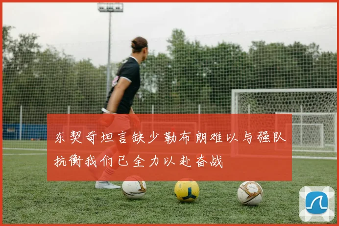 东契奇坦言缺少勒布朗难以与强队抗衡我们已全力以赴奋战