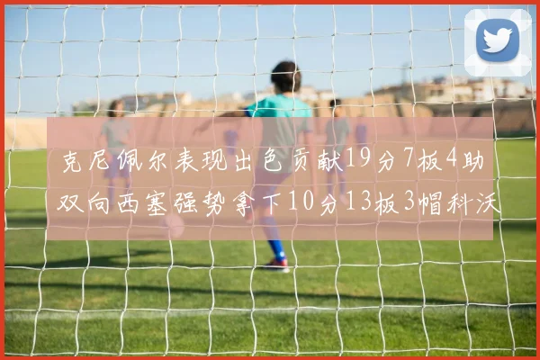 克尼佩尔表现出色贡献19分7板4助双向西塞强势拿下10分13板3帽科沃德也有17分2帽的精彩表现