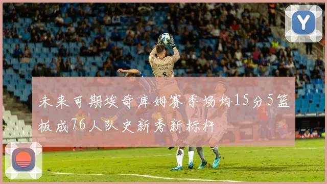 未来可期埃奇库姆赛季场均15分5篮板成76人队史新秀新标杆