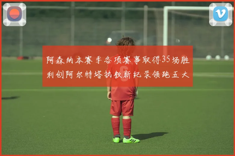 阿森纳本赛季各项赛事取得35场胜利创阿尔特塔执教新纪录领跑五大联赛