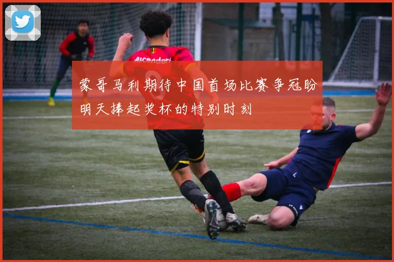 蒙哥马利期待中国首场比赛争冠盼明天捧起奖杯的特别时刻
