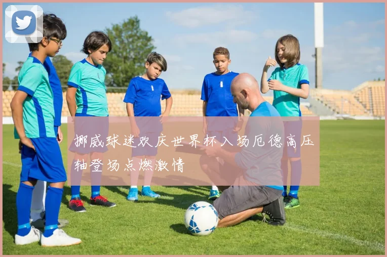 挪威球迷欢庆世界杯入场厄德高压轴登场点燃激情