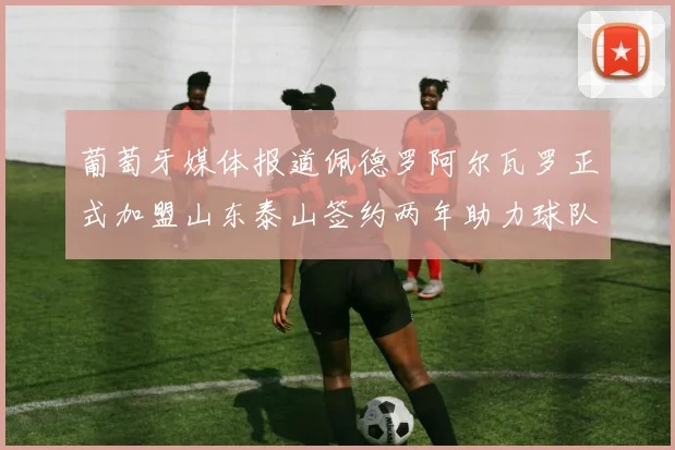 葡萄牙媒体报道佩德罗阿尔瓦罗正式加盟山东泰山签约两年助力球队发展