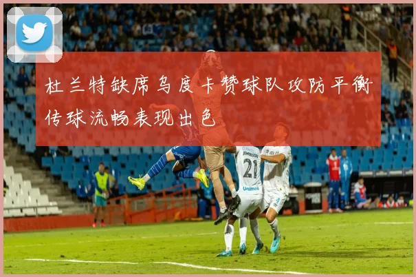 杜兰特缺席乌度卡赞球队攻防平衡传球流畅表现出色