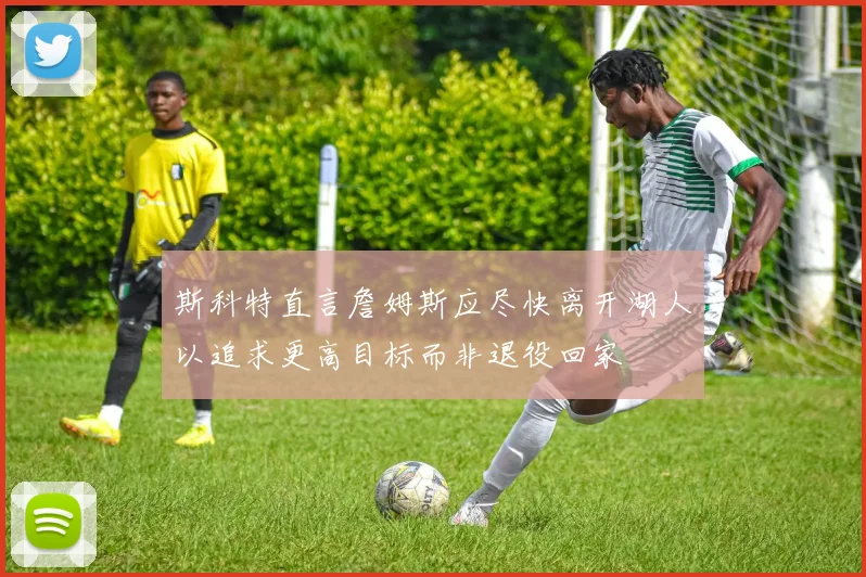 斯科特直言詹姆斯应尽快离开湖人以追求更高目标而非退役回家