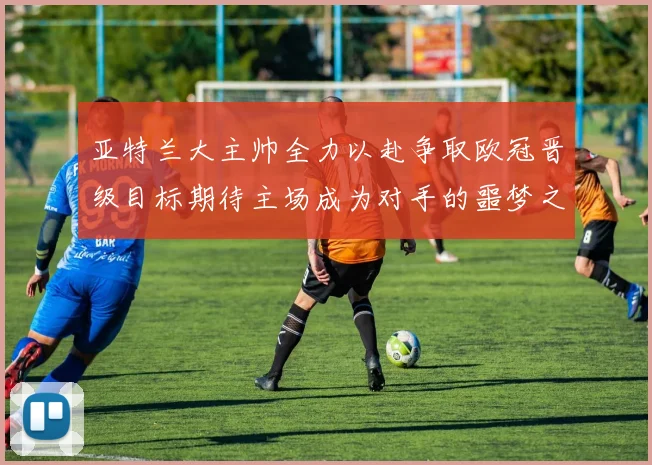 亚特兰大主帅全力以赴争取欧冠晋级目标期待主场成为对手的噩梦之地