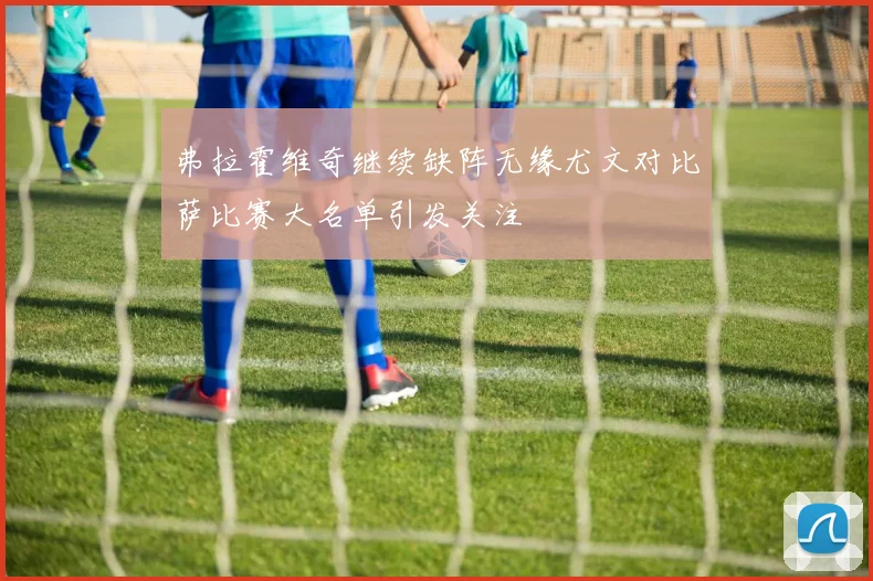 弗拉霍维奇继续缺阵无缘尤文对比萨比赛大名单引发关注