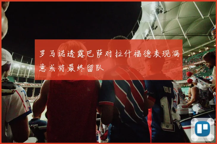 罗马诺透露巴萨对拉什福德表现满意或将最终留队