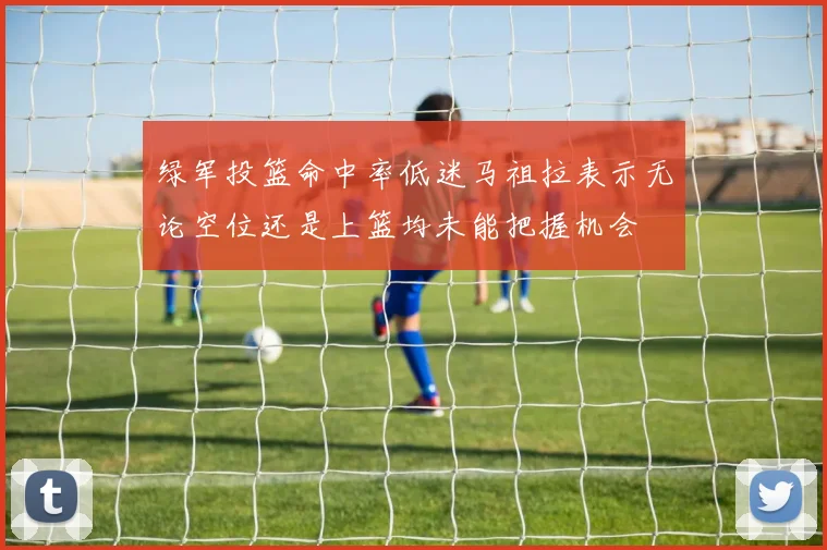 绿军投篮命中率低迷马祖拉表示无论空位还是上篮均未能把握机会