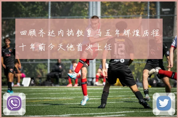 回顾齐达内执教皇马五年辉煌历程十年前今天他首次上任