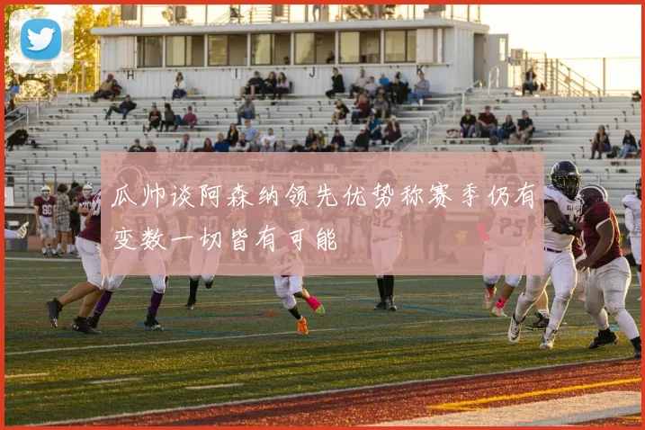 瓜帅谈阿森纳领先优势称赛季仍有变数一切皆有可能