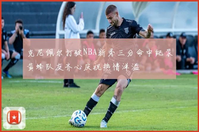 克尼佩尔打破NBA新秀三分命中纪录黄蜂队友齐心庆祝热情洋溢