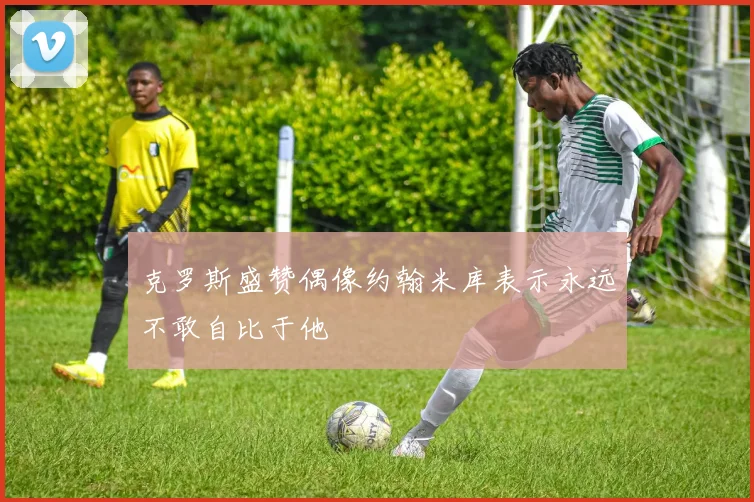 克罗斯盛赞偶像约翰米库表示永远不敢自比于他