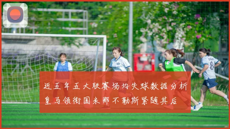 近五年五大联赛场均失球数据分析皇马领衔国米那不勒斯紧随其后