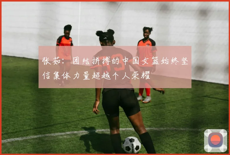 张茹：团结拼搏的中国女篮始终坚信集体力量超越个人荣耀